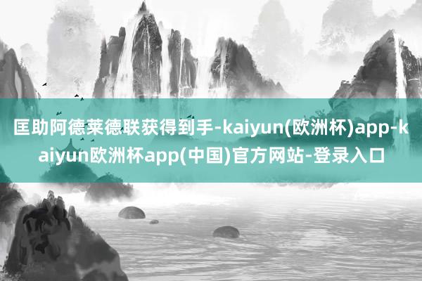 匡助阿德莱德联获得到手-kaiyun(欧洲杯)app-kaiyun欧洲杯app(中国)官方网站-登录入口