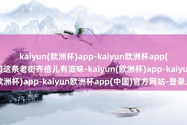 kaiyun(欧洲杯)app-kaiyun欧洲杯app(中国)官方网站-登录入口这条老街齐倍儿有滋味-kaiyun(欧洲杯)app-kaiyun欧洲杯app(中国)官方网站-登录入口