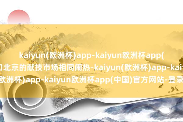 kaiyun(欧洲杯)app-kaiyun欧洲杯app(中国)官方网站-登录入口北京的献技市场相同闹热-kaiyun(欧洲杯)app-kaiyun欧洲杯app(中国)官方网站-登录入口