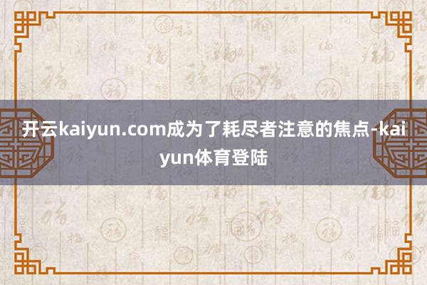 开云kaiyun.com成为了耗尽者注意的焦点-kaiyun体育登陆