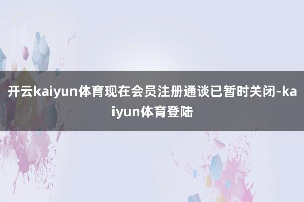 开云kaiyun体育现在会员注册通谈已暂时关闭-kaiyun体育登陆