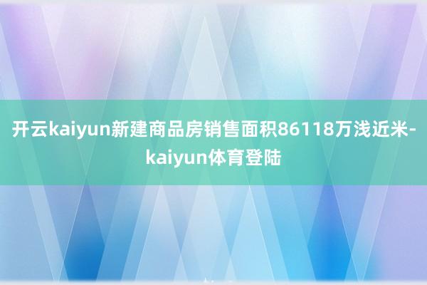 开云kaiyun新建商品房销售面积86118万浅近米-kaiyun体育登陆