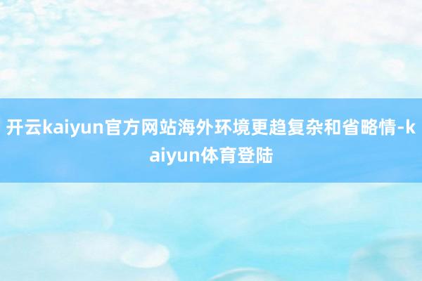 开云kaiyun官方网站海外环境更趋复杂和省略情-kaiyun体育登陆