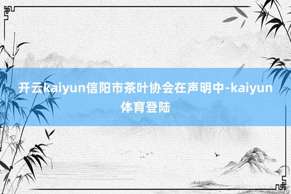 开云kaiyun　　信阳市茶叶协会在声明中-kaiyun体育登陆