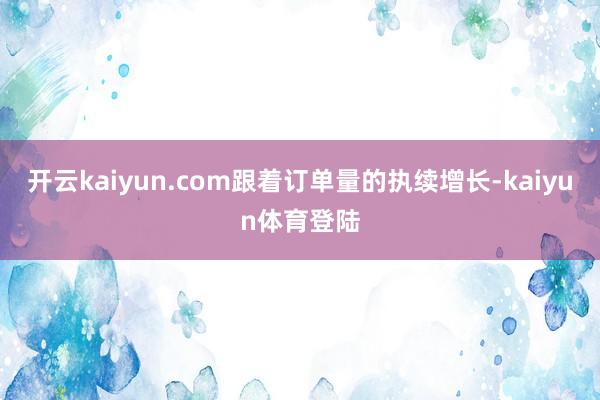 开云kaiyun.com跟着订单量的执续增长-kaiyun体育登陆