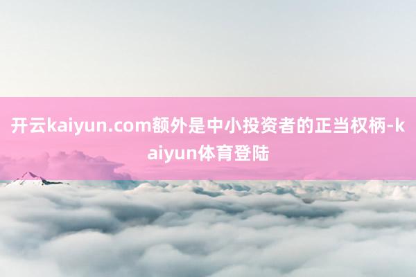 开云kaiyun.com额外是中小投资者的正当权柄-kaiyun体育登陆