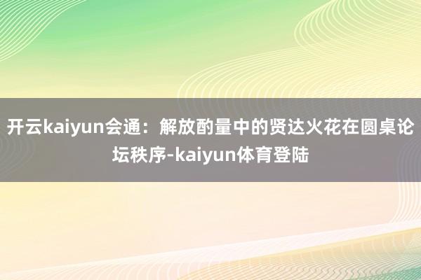 开云kaiyun会通：解放酌量中的贤达火花在圆桌论坛秩序-kaiyun体育登陆