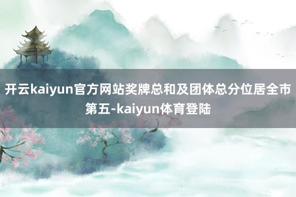 开云kaiyun官方网站奖牌总和及团体总分位居全市第五-kaiyun体育登陆