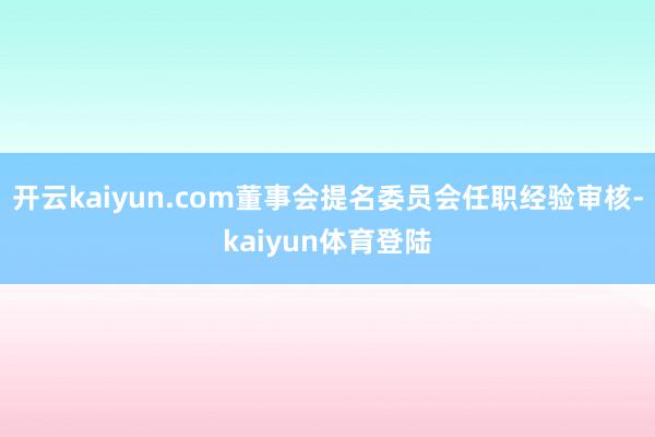 开云kaiyun.com董事会提名委员会任职经验审核-kaiyun体育登陆