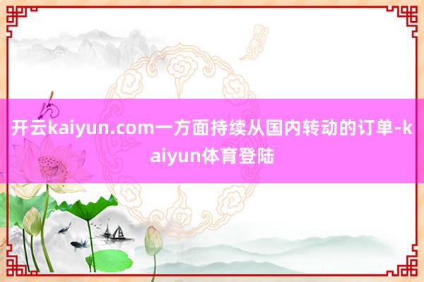 开云kaiyun.com一方面持续从国内转动的订单-kaiyun体育登陆