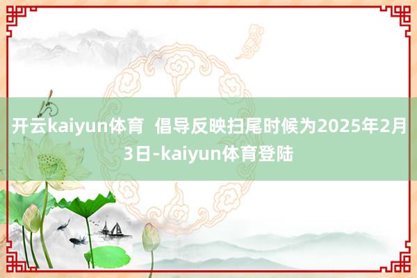 开云kaiyun体育  倡导反映扫尾时候为2025年2月3日-kaiyun体育登陆