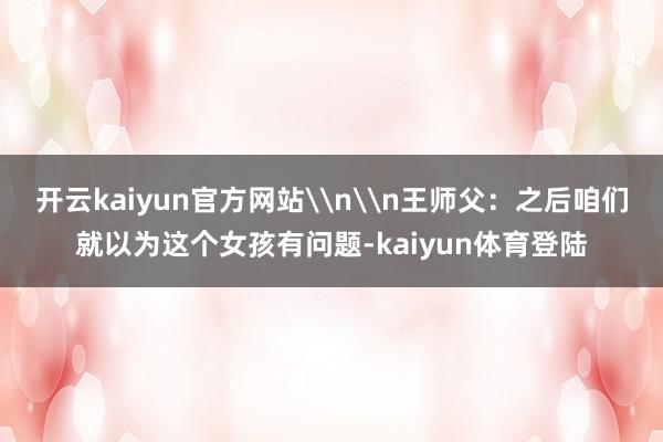 开云kaiyun官方网站\n\n王师父：之后咱们就以为这个女孩有问题-kaiyun体育登陆