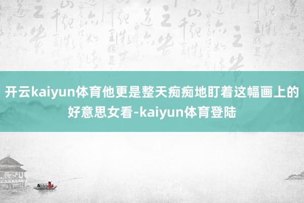 开云kaiyun体育他更是整天痴痴地盯着这幅画上的好意思女看-kaiyun体育登陆