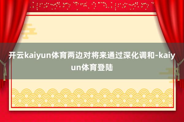 开云kaiyun体育两边对将来通过深化调和-kaiyun体育登陆