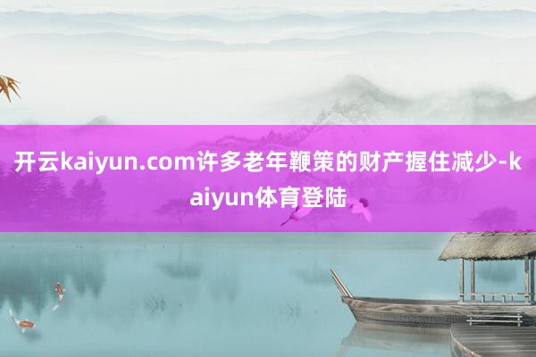 开云kaiyun.com许多老年鞭策的财产握住减少-kaiyun体育登陆
