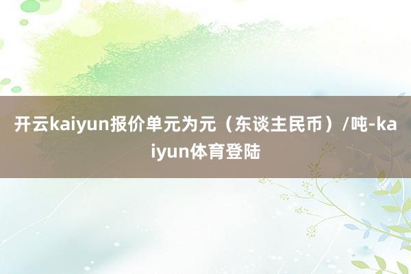 开云kaiyun报价单元为元（东谈主民币）/吨-kaiyun体育登陆