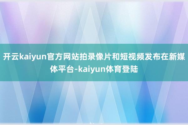开云kaiyun官方网站拍录像片和短视频发布在新媒体平台-kaiyun体育登陆