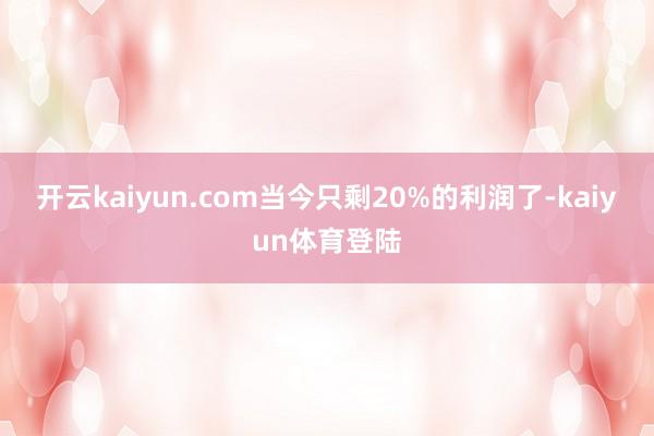 开云kaiyun.com当今只剩20%的利润了-kaiyun体育登陆