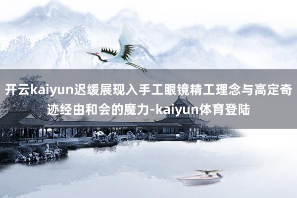 开云kaiyun迟缓展现入手工眼镜精工理念与高定奇迹经由和会的魔力-kaiyun体育登陆