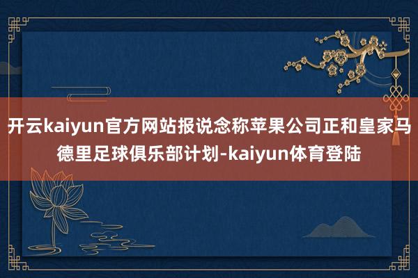 开云kaiyun官方网站报说念称苹果公司正和皇家马德里足球俱乐部计划-kaiyun体育登陆
