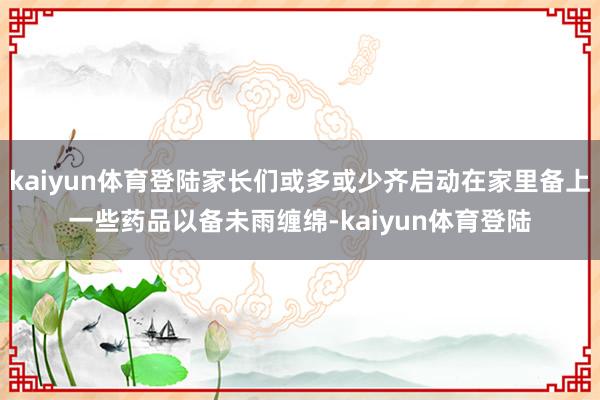 kaiyun体育登陆家长们或多或少齐启动在家里备上一些药品以备未雨缠绵-kaiyun体育登陆