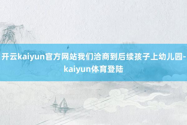 开云kaiyun官方网站我们洽商到后续孩子上幼儿园-kaiyun体育登陆