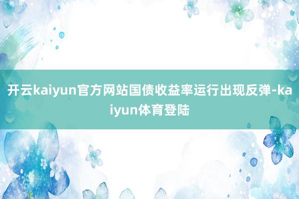 开云kaiyun官方网站国债收益率运行出现反弹-kaiyun体育登陆