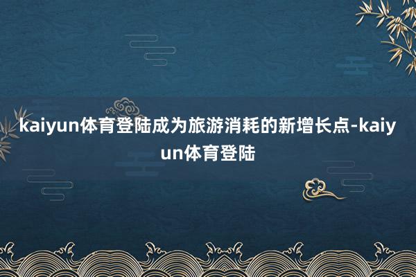 kaiyun体育登陆成为旅游消耗的新增长点-kaiyun体育登陆