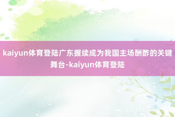kaiyun体育登陆广东握续成为我国主场酬酢的关键舞台-kaiyun体育登陆