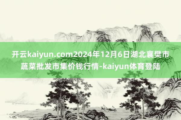 开云kaiyun.com2024年12月6日湖北襄樊市蔬菜批发市集价钱行情-kaiyun体育登陆