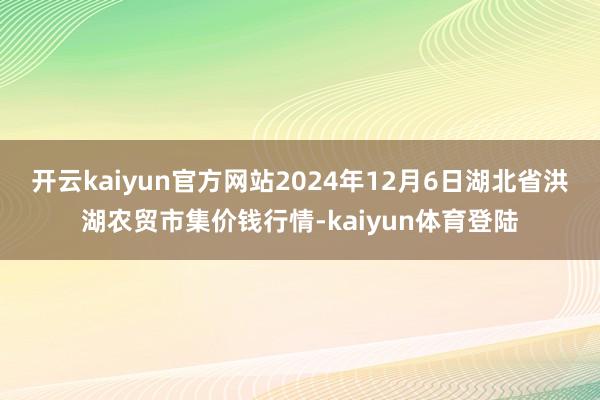 开云kaiyun官方网站2024年12月6日湖北省洪湖农贸市集价钱行情-kaiyun体育登陆
