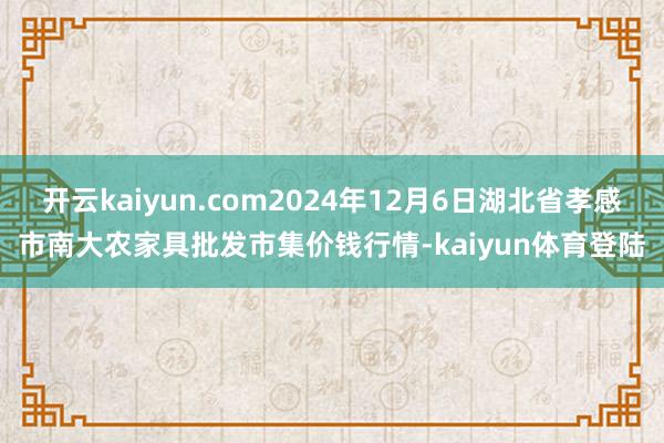 开云kaiyun.com2024年12月6日湖北省孝感市南大农家具批发市集价钱行情-kaiyun体育登陆