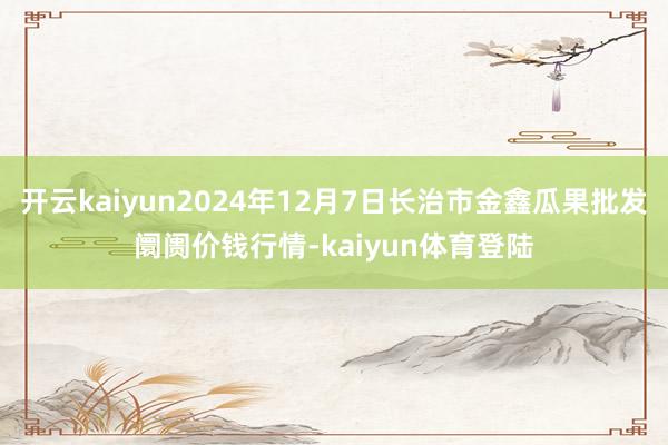 开云kaiyun2024年12月7日长治市金鑫瓜果批发阛阓价钱行情-kaiyun体育登陆