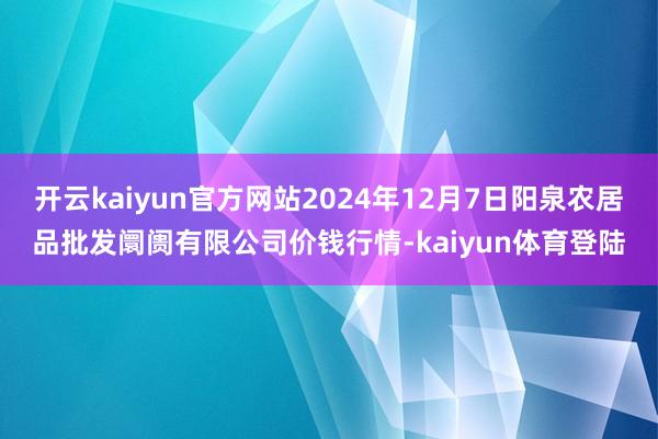 开云kaiyun官方网站2024年12月7日阳泉农居品批发阛阓有限公司价钱行情-kaiyun体育登陆