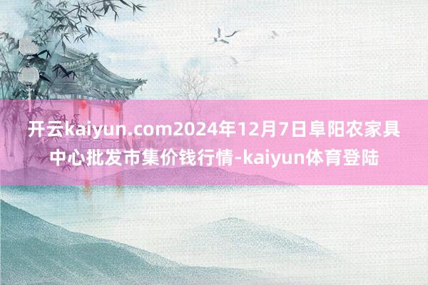 开云kaiyun.com2024年12月7日阜阳农家具中心批发市集价钱行情-kaiyun体育登陆