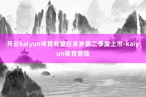 开云kaiyun体育有望在来岁第二季度上市-kaiyun体育登陆