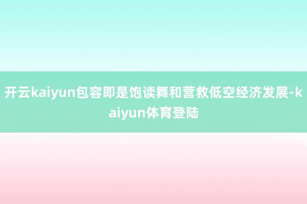 开云kaiyun包容即是饱读舞和营救低空经济发展-kaiyun体育登陆