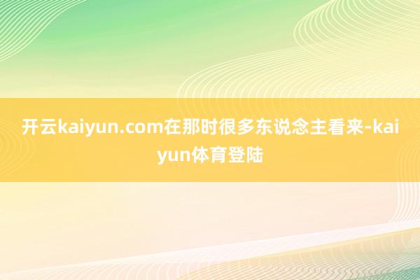 开云kaiyun.com在那时很多东说念主看来-kaiyun体育登陆