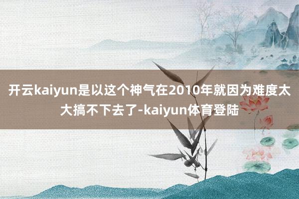 开云kaiyun是以这个神气在2010年就因为难度太大搞不下去了-kaiyun体育登陆