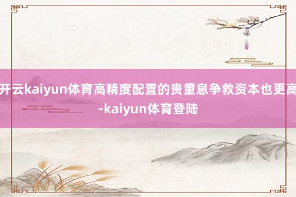 开云kaiyun体育高精度配置的贵重息争救资本也更高-kaiyun体育登陆