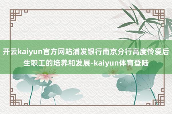 开云kaiyun官方网站浦发银行南京分行高度怜爱后生职工的培养和发展-kaiyun体育登陆