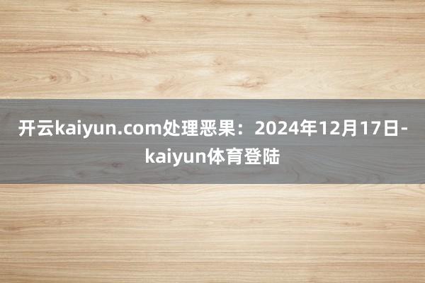 开云kaiyun.com处理恶果：2024年12月17日-kaiyun体育登陆