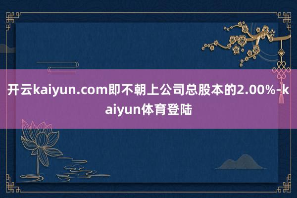 开云kaiyun.com即不朝上公司总股本的2.00%-kaiyun体育登陆