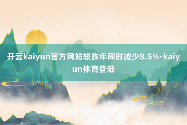 开云kaiyun官方网站较昨年同时减少8.5%-kaiyun体育登陆
