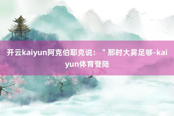 开云kaiyun阿克伯耶克说：＂那时大雾足够-kaiyun体育登陆