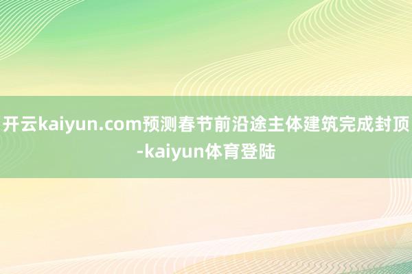 开云kaiyun.com预测春节前沿途主体建筑完成封顶-kaiyun体育登陆