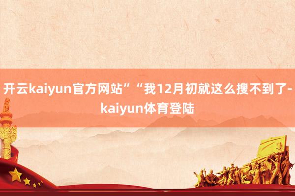 开云kaiyun官方网站”“我12月初就这么搜不到了-kaiyun体育登陆
