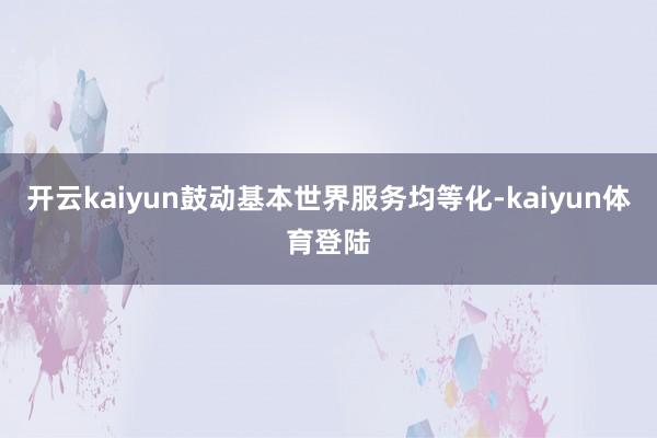开云kaiyun鼓动基本世界服务均等化-kaiyun体育登陆