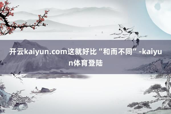 开云kaiyun.com这就好比“和而不同”-kaiyun体育登陆