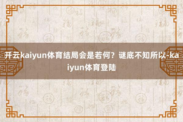 开云kaiyun体育结局会是若何？谜底不知所以-kaiyun体育登陆
